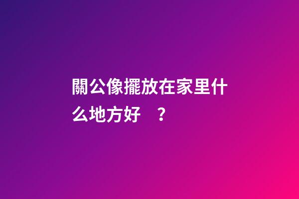 關公像擺放在家里什么地方好？